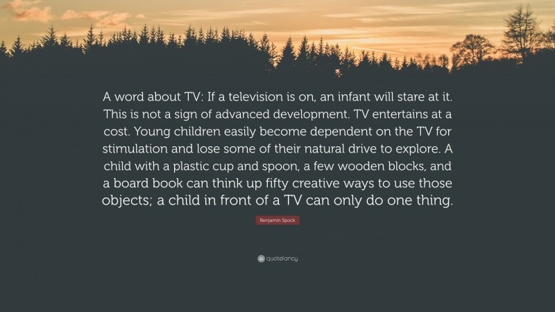 Benjamin Spock Quote: “A word about TV: If a television is on, an infant will stare at it. This is not a sign of advanced development. TV entertains at a cost. Young children easily become dependent on the TV for stimulation and lose some of their natural drive to explore. A child with a plastic cup and spoon, a few wooden blocks, and a board book can think up fifty creative ways to use those objects; a child in front of a TV can only do one thing.”