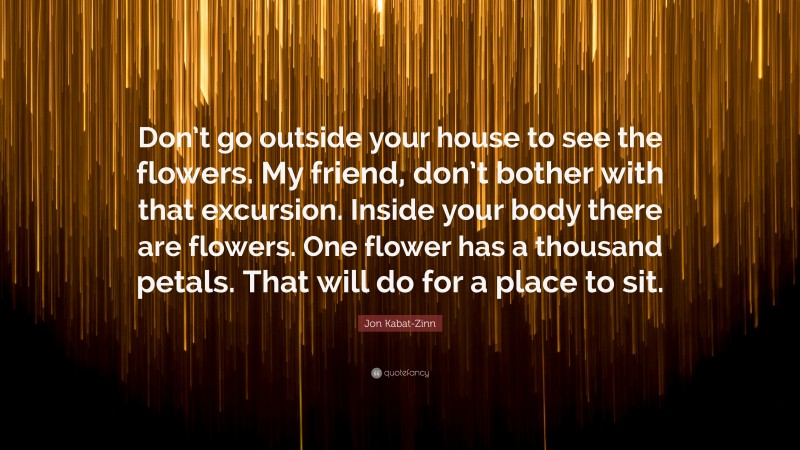 Jon Kabat-Zinn Quote: “Don’t go outside your house to see the flowers. My friend, don’t bother with that excursion. Inside your body there are flowers. One flower has a thousand petals. That will do for a place to sit.”