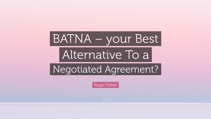Roger Fisher Quote: “BATNA – your Best Alternative To a Negotiated Agreement?”