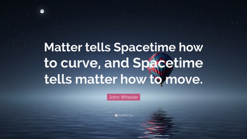 John Wheeler Quote: “Matter tells Spacetime how to curve, and Spacetime tells matter how to move.”