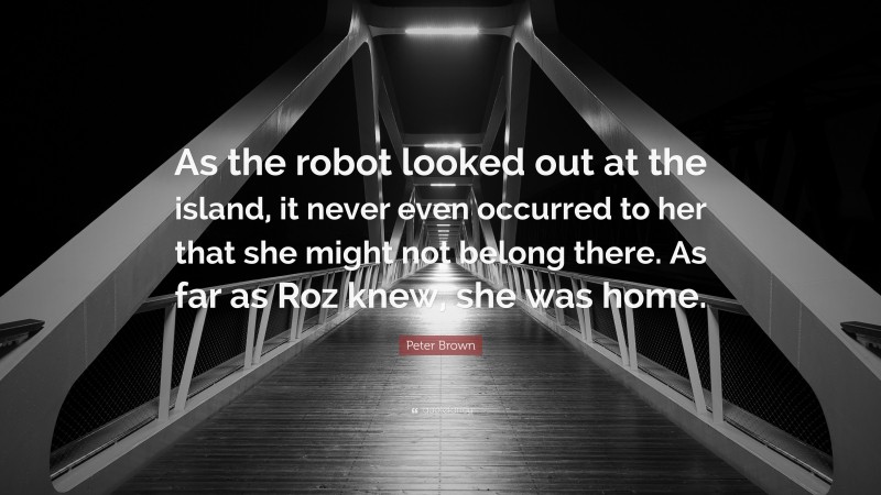 Peter Brown Quote: “As the robot looked out at the island, it never even occurred to her that she might not belong there. As far as Roz knew, she was home.”