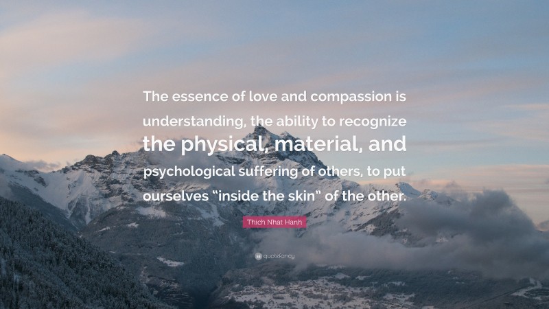 Thich Nhat Hanh Quote: “The essence of love and compassion is understanding, the ability to recognize the physical, material, and psychological suffering of others, to put ourselves “inside the skin” of the other.”