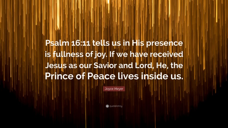 Joyce Meyer Quote: “Psalm 16:11 tells us in His presence is fullness of joy. If we have received Jesus as our Savior and Lord, He, the Prince of Peace lives inside us.”