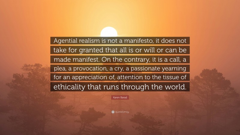 Karen Barad Quote: “Agential realism is not a manifesto, it does not take for granted that all is or will or can be made manifest. On the contrary, it is a call, a plea, a provocation, a cry, a passionate yearning for an appreciation of, attention to the tissue of ethicality that runs through the world.”