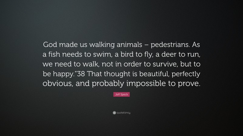 Jeff Speck Quote: “God made us walking animals – pedestrians. As a fish needs to swim, a bird to fly, a deer to run, we need to walk, not in order to survive, but to be happy.”38 That thought is beautiful, perfectly obvious, and probably impossible to prove.”