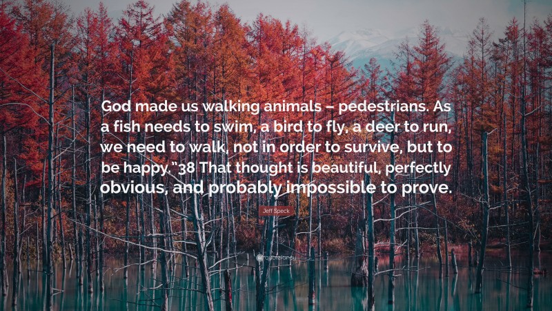 Jeff Speck Quote: “God made us walking animals – pedestrians. As a fish needs to swim, a bird to fly, a deer to run, we need to walk, not in order to survive, but to be happy.”38 That thought is beautiful, perfectly obvious, and probably impossible to prove.”
