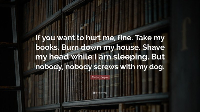 Molly Harper Quote: “If you want to hurt me, fine. Take my books. Burn down my house. Shave my head while I am sleeping. But nobody, nobody screws with my dog.”