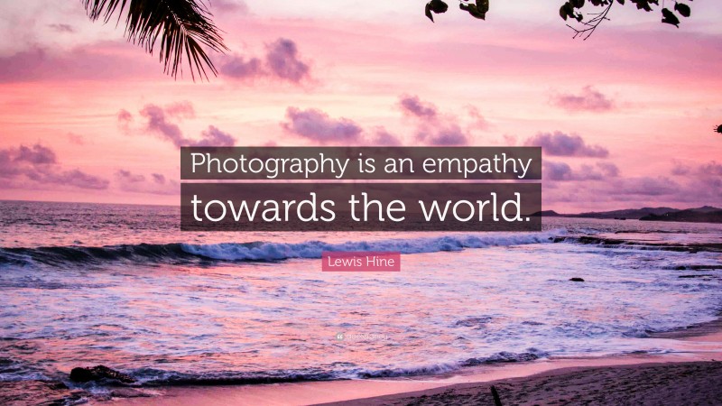 Lewis Hine Quote: “Photography is an empathy towards the world.”