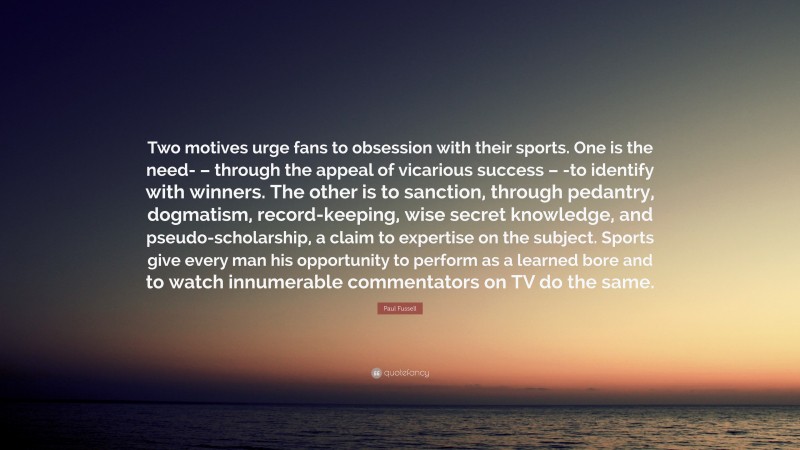 Paul Fussell Quote: “Two motives urge fans to obsession with their sports. One is the need- – through the appeal of vicarious success – -to identify with winners. The other is to sanction, through pedantry, dogmatism, record-keeping, wise secret knowledge, and pseudo-scholarship, a claim to expertise on the subject. Sports give every man his opportunity to perform as a learned bore and to watch innumerable commentators on TV do the same.”