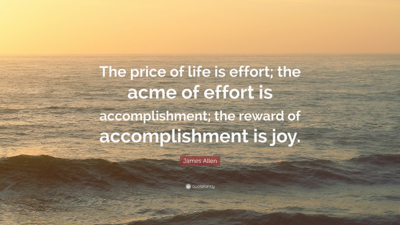 James Allen Quote: “The price of life is effort; the acme of effort is accomplishment; the reward of accomplishment is joy.”