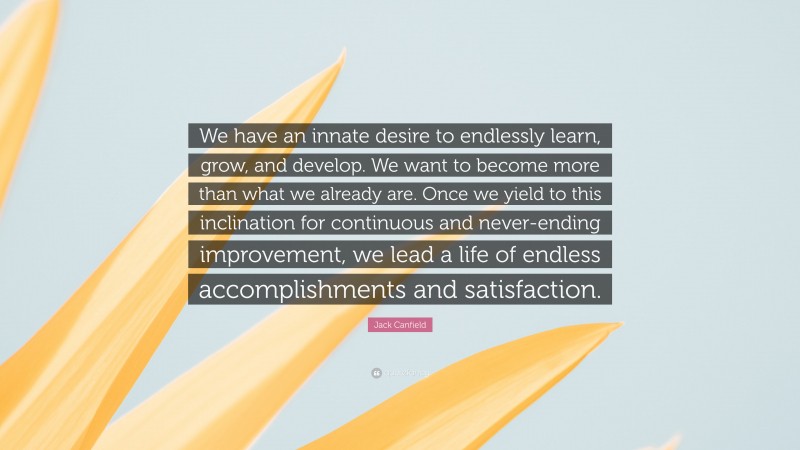 Jack Canfield Quote: “We have an innate desire to endlessly learn, grow, and develop. We want to become more than what we already are. Once we yield to this inclination for continuous and never-ending improvement, we lead a life of endless accomplishments and satisfaction.”