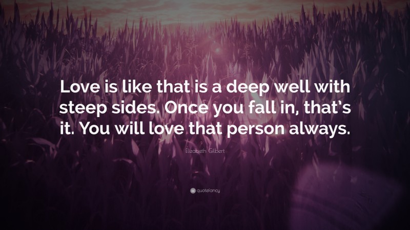 Elizabeth Gilbert Quote: “Love is like that is a deep well with steep sides. Once you fall in, that’s it. You will love that person always.”