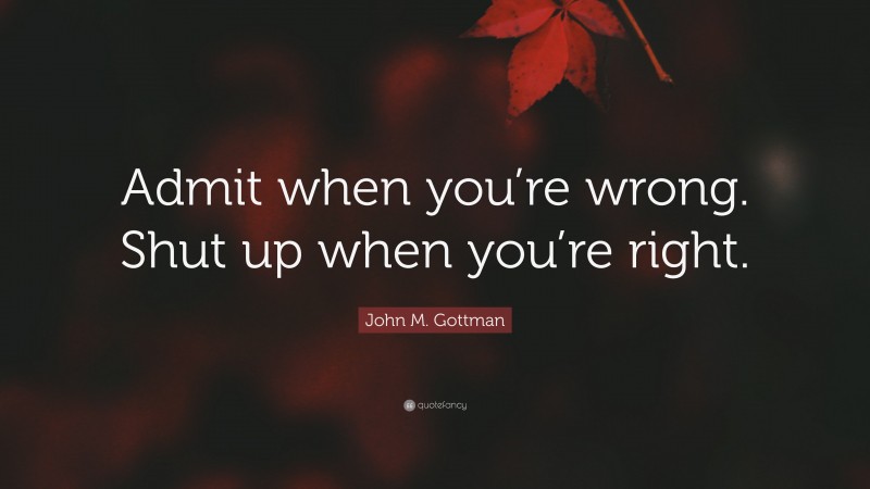 John M. Gottman Quote: “Admit when you’re wrong. Shut up when you’re right.”