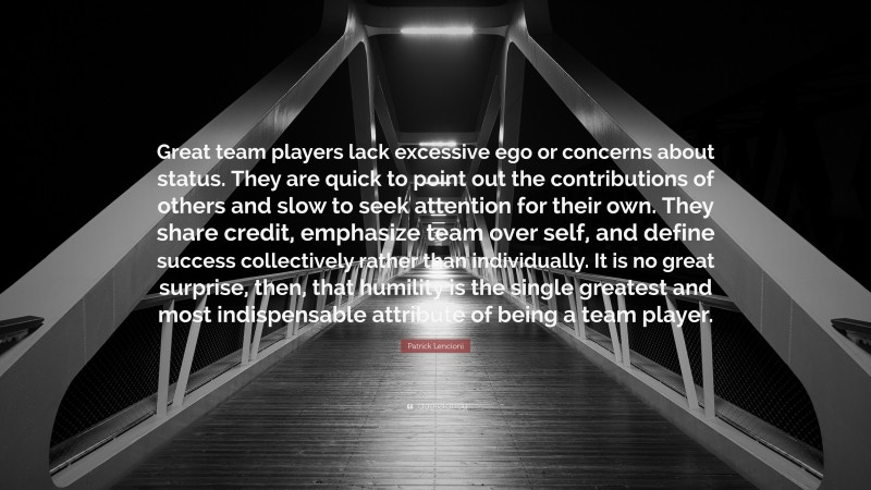 Patrick Lencioni Quote: “Great team players lack excessive ego or concerns about status. They are quick to point out the contributions of others and slow to seek attention for their own. They share credit, emphasize team over self, and define success collectively rather than individually. It is no great surprise, then, that humility is the single greatest and most indispensable attribute of being a team player.”