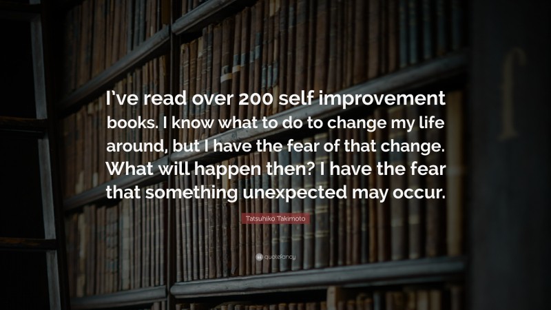 Tatsuhiko Takimoto Quote: “I’ve read over 200 self improvement books. I know what to do to change my life around, but I have the fear of that change. What will happen then? I have the fear that something unexpected may occur.”