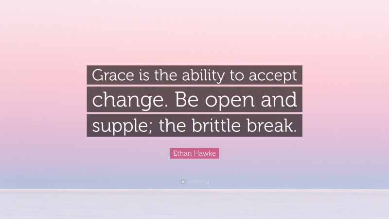 Ethan Hawke Quote: “Grace is the ability to accept change. Be open and supple; the brittle break.”