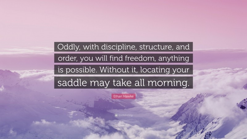 Ethan Hawke Quote: “Oddly, with discipline, structure, and order, you will find freedom, anything is possible. Without it, locating your saddle may take all morning.”