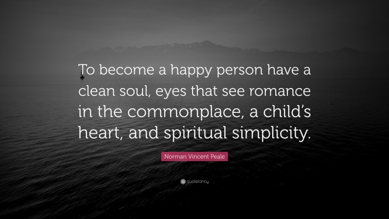 Norman Vincent Peale Quote: “To become a happy person have a clean soul, eyes that see romance in the commonplace, a child’s heart, and spiritual simplicity.”