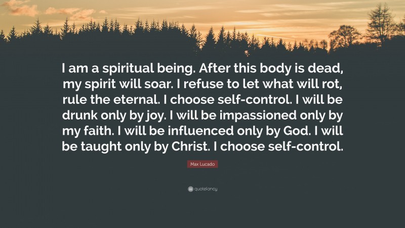 Max Lucado Quote: “I am a spiritual being. After this body is dead, my spirit will soar. I refuse to let what will rot, rule the eternal. I choose self-control. I will be drunk only by joy. I will be impassioned only by my faith. I will be influenced only by God. I will be taught only by Christ. I choose self-control.”