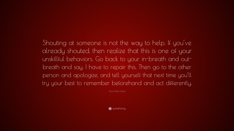 Thich Nhat Hanh Quote: “Shouting at someone is not the way to help. If you’ve already shouted, then realize that this is one of your unskillful behaviors. Go back to your in-breath and out-breath and say, I have to repair this. Then go to the other person and apologize, and tell yourself that next time you’ll try your best to remember beforehand and act differently.”