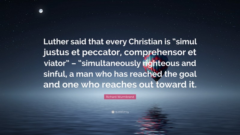 Richard Wurmbrand Quote: “Luther said that every Christian is “simul justus et peccator, comprehensor et viator” – “simultaneously righteous and sinful, a man who has reached the goal and one who reaches out toward it.”