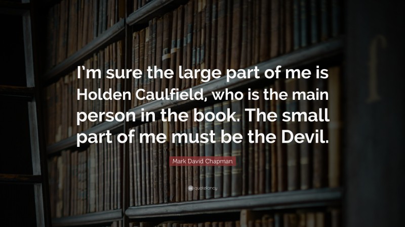 Mark David Chapman Quote: “I’m sure the large part of me is Holden Caulfield, who is the main person in the book. The small part of me must be the Devil.”
