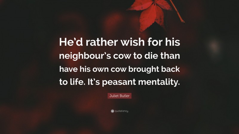 Juliet Butler Quote: “He’d rather wish for his neighbour’s cow to die than have his own cow brought back to life. It’s peasant mentality.”