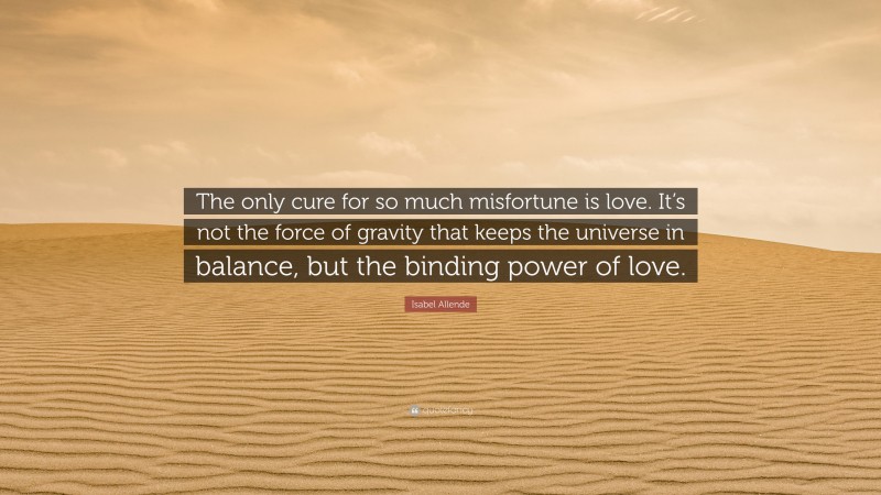 Isabel Allende Quote: “The only cure for so much misfortune is love. It’s not the force of gravity that keeps the universe in balance, but the binding power of love.”