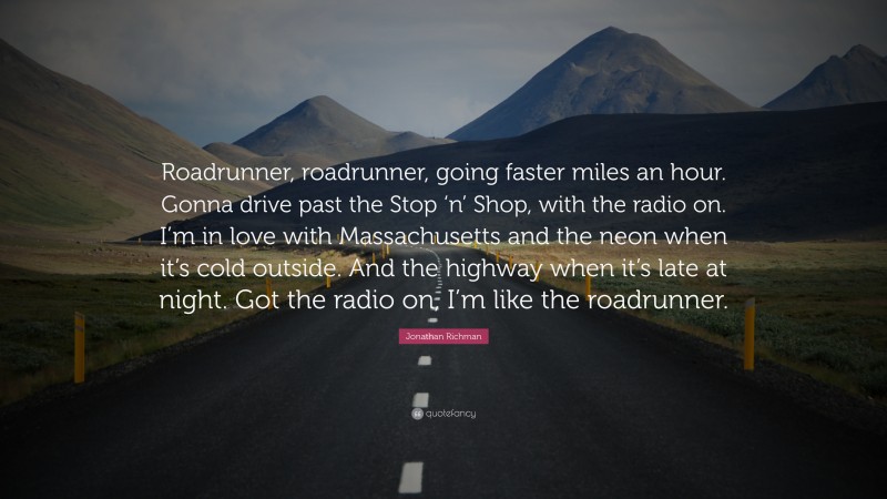 Jonathan Richman Quote: “Roadrunner, roadrunner, going faster miles an hour. Gonna drive past the Stop ‘n’ Shop, with the radio on. I’m in love with Massachusetts and the neon when it’s cold outside. And the highway when it’s late at night. Got the radio on, I’m like the roadrunner.”