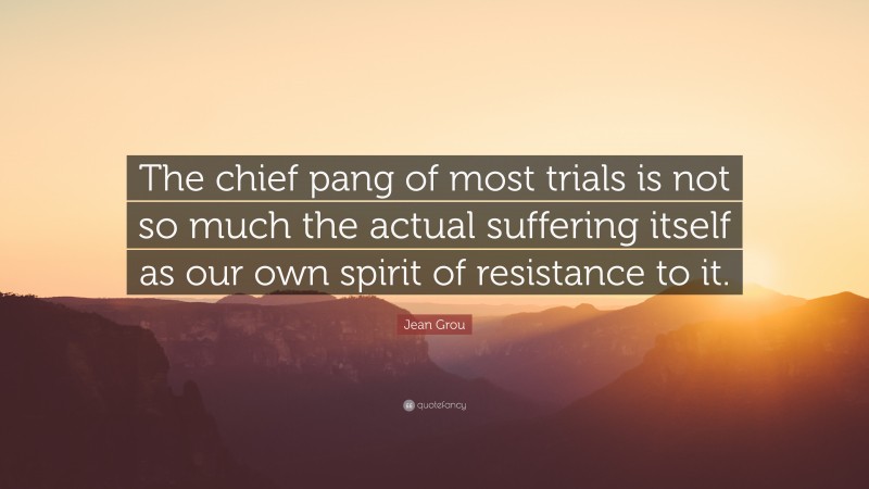 Jean Grou Quote: “The chief pang of most trials is not so much the actual suffering itself as our own spirit of resistance to it.”