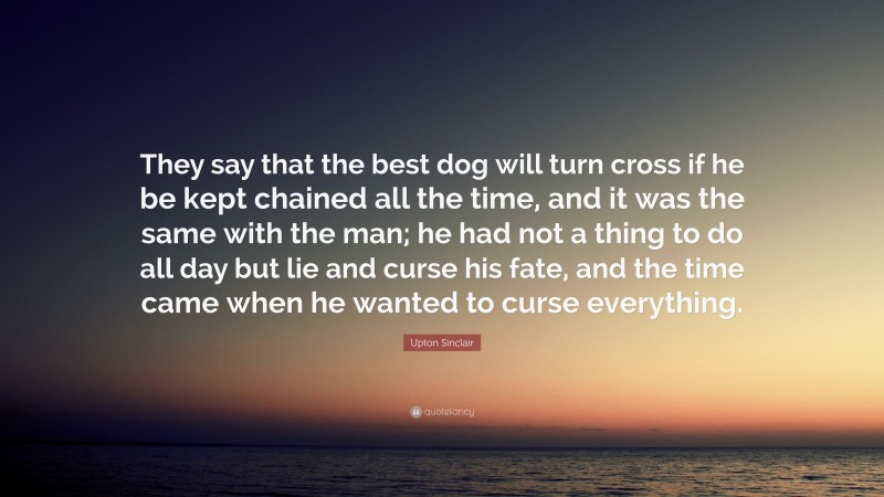 Upton Sinclair Quote: “They say that the best dog will turn cross if he be kept chained all the time, and it was the same with the man; he had not a thing to do all day but lie and curse his fate, and the time came when he wanted to curse everything.”