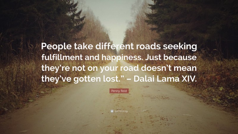 Penny Reid Quote: “People take different roads seeking fulfillment and happiness. Just because they’re not on your road doesn’t mean they’ve gotten lost.” – Dalai Lama XIV.”