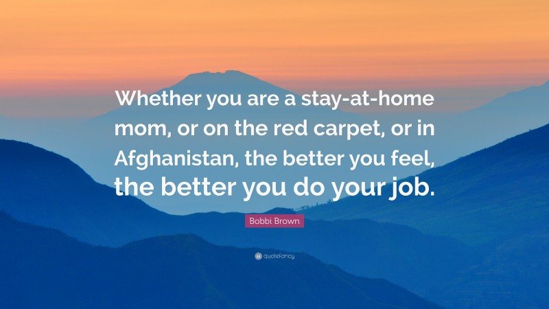 Bobbi Brown Quote: “Whether you are a stay-at-home mom, or on the red carpet, or in Afghanistan, the better you feel, the better you do your job.”