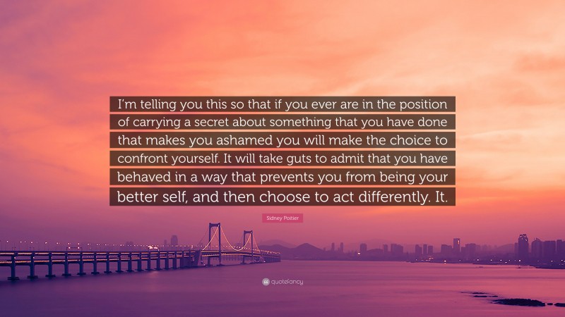 Sidney Poitier Quote: “I’m telling you this so that if you ever are in the position of carrying a secret about something that you have done that makes you ashamed you will make the choice to confront yourself. It will take guts to admit that you have behaved in a way that prevents you from being your better self, and then choose to act differently. It.”