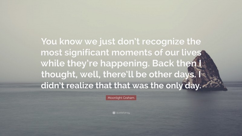 Moonlight Graham Quote: “You know we just don’t recognize the most significant moments of our lives while they’re happening. Back then I thought, well, there’ll be other days. I didn’t realize that that was the only day.”