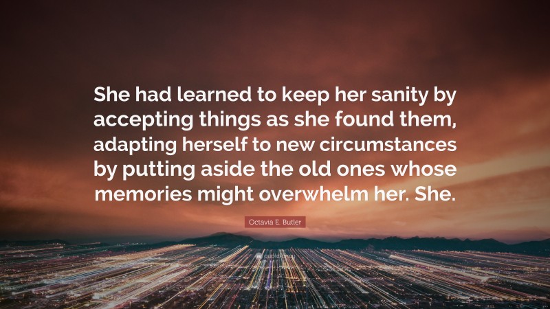Octavia E. Butler Quote: “She had learned to keep her sanity by accepting things as she found them, adapting herself to new circumstances by putting aside the old ones whose memories might overwhelm her. She.”