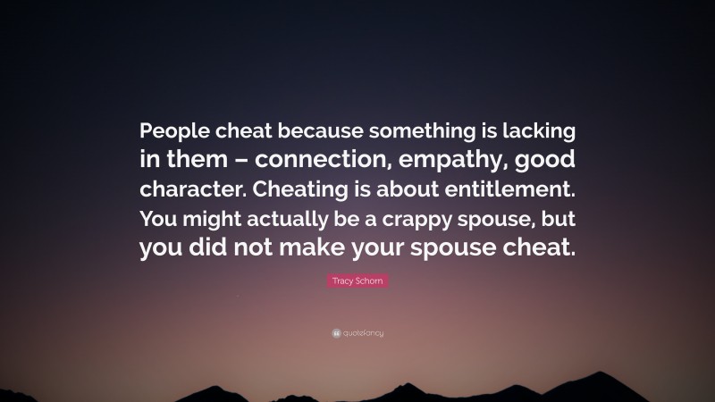 Tracy Schorn Quote: “People cheat because something is lacking in them – connection, empathy, good character. Cheating is about entitlement. You might actually be a crappy spouse, but you did not make your spouse cheat.”