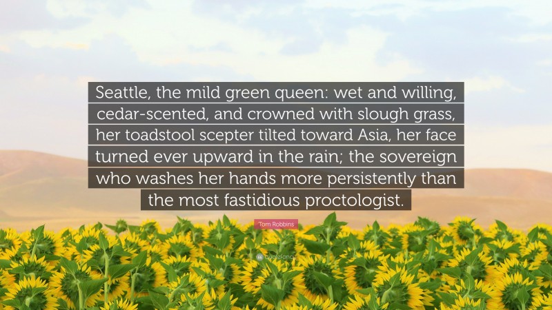 Tom Robbins Quote: “Seattle, the mild green queen: wet and willing, cedar-scented, and crowned with slough grass, her toadstool scepter tilted toward Asia, her face turned ever upward in the rain; the sovereign who washes her hands more persistently than the most fastidious proctologist.”