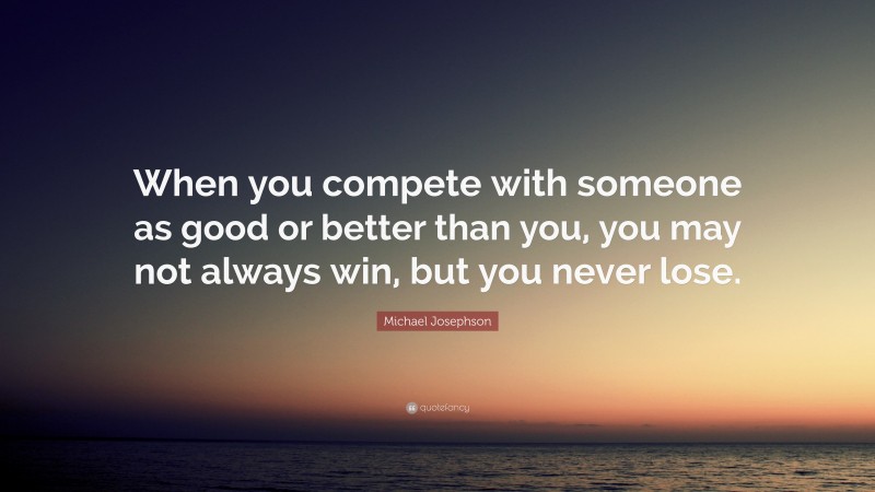 Michael Josephson Quote: “When you compete with someone as good or better than you, you may not always win, but you never lose.”