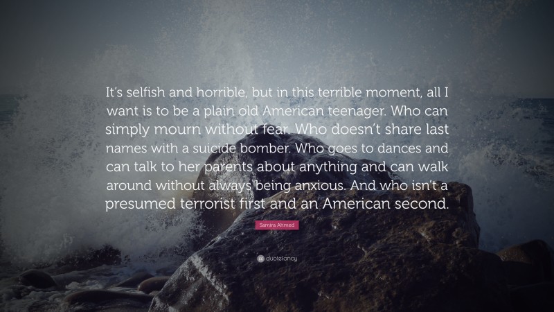 Samira Ahmed Quote: “It’s selfish and horrible, but in this terrible moment, all I want is to be a plain old American teenager. Who can simply mourn without fear. Who doesn’t share last names with a suicide bomber. Who goes to dances and can talk to her parents about anything and can walk around without always being anxious. And who isn’t a presumed terrorist first and an American second.”