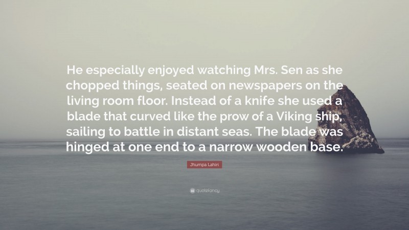Jhumpa Lahiri Quote: “He especially enjoyed watching Mrs. Sen as she chopped things, seated on newspapers on the living room floor. Instead of a knife she used a blade that curved like the prow of a Viking ship, sailing to battle in distant seas. The blade was hinged at one end to a narrow wooden base.”