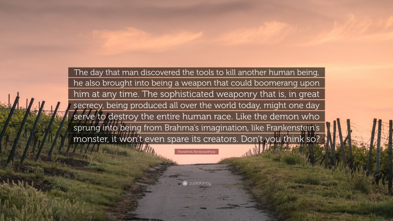 Sharadindu Bandyopadhyay Quote: “The day that man discovered the tools to kill another human being, he also brought into being a weapon that could boomerang upon him at any time. The sophisticated weaponry that is, in great secrecy, being produced all over the world today, might one day serve to destroy the entire human race. Like the demon who sprung into being from Brahma’s imagination, like Frankenstein’s monster, it won’t even spare its creators. Don’t you think so?”