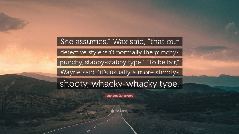 Brandon Sanderson Quote: “She assumes,” Wax said, “that our detective style isn’t normally the punchy-punchy, stabby-stabby type.” “To be fair,” Wayne said, “it’s usually a more shooty-shooty, whacky-whacky type.”