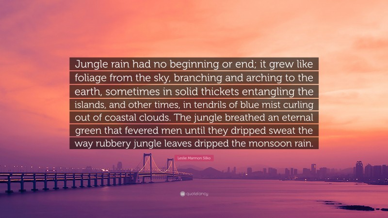Leslie Marmon Silko Quote: “Jungle rain had no beginning or end; it grew like foliage from the sky, branching and arching to the earth, sometimes in solid thickets entangling the islands, and other times, in tendrils of blue mist curling out of coastal clouds. The jungle breathed an eternal green that fevered men until they dripped sweat the way rubbery jungle leaves dripped the monsoon rain.”