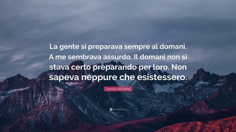 Cormac McCarthy Quote: “La gente si preparava sempre al domani. A me sembrava assurdo. Il domani non si stava certo preparando per loro. Non sapeva neppure che esistessero.”