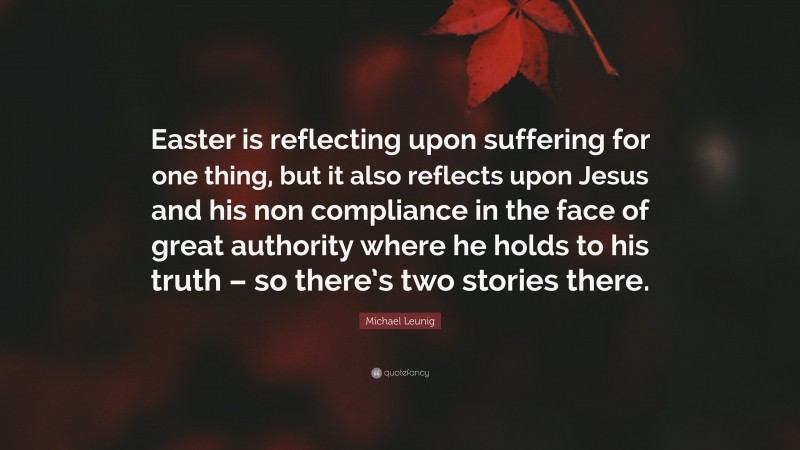 Michael Leunig Quote: “Easter is reflecting upon suffering for one thing, but it also reflects upon Jesus and his non compliance in the face of great authority where he holds to his truth – so there’s two stories there.”