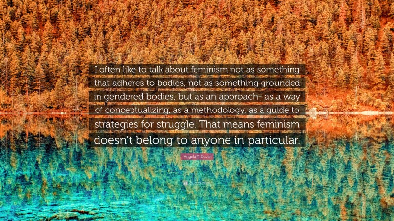Angela Y. Davis Quote: “I often like to talk about feminism not as something that adheres to bodies, not as something grounded in gendered bodies, but as an approach- as a way of conceptualizing, as a methodology, as a guide to strategies for struggle. That means feminism doesn’t belong to anyone in particular.”