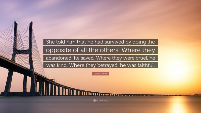 Louise Erdrich Quote: “She told him that he had survived by doing the opposite of all the others. Where they abandoned, he saved. Where they were cruel, he was kind. Where they betrayed, he was faithful.”