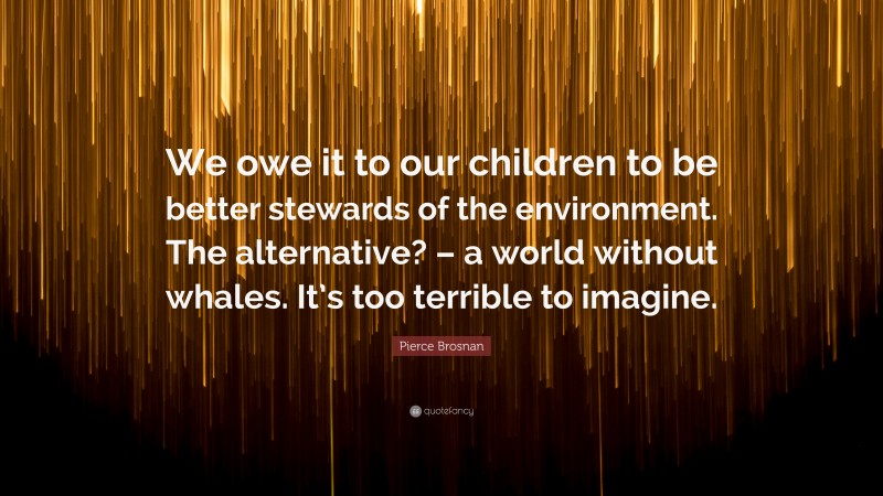 Pierce Brosnan Quote: “We owe it to our children to be better stewards of the environment. The alternative? – a world without whales. It’s too terrible to imagine.”