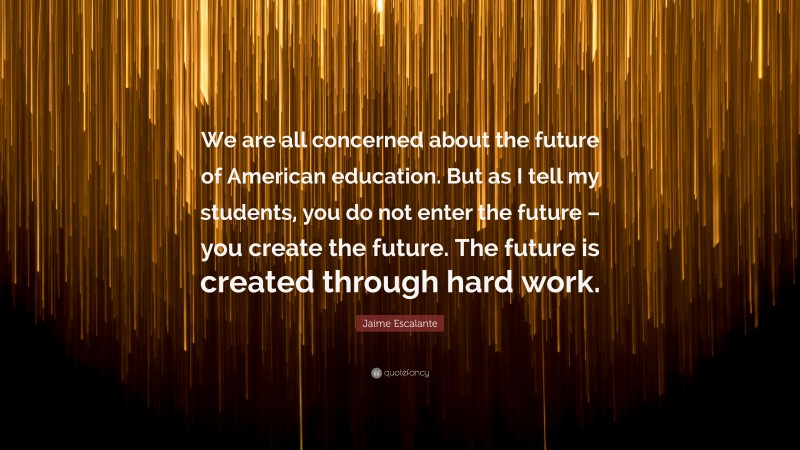 Jaime Escalante Quote: “We are all concerned about the future of American education. But as I tell my students, you do not enter the future – you create the future. The future is created through hard work.”